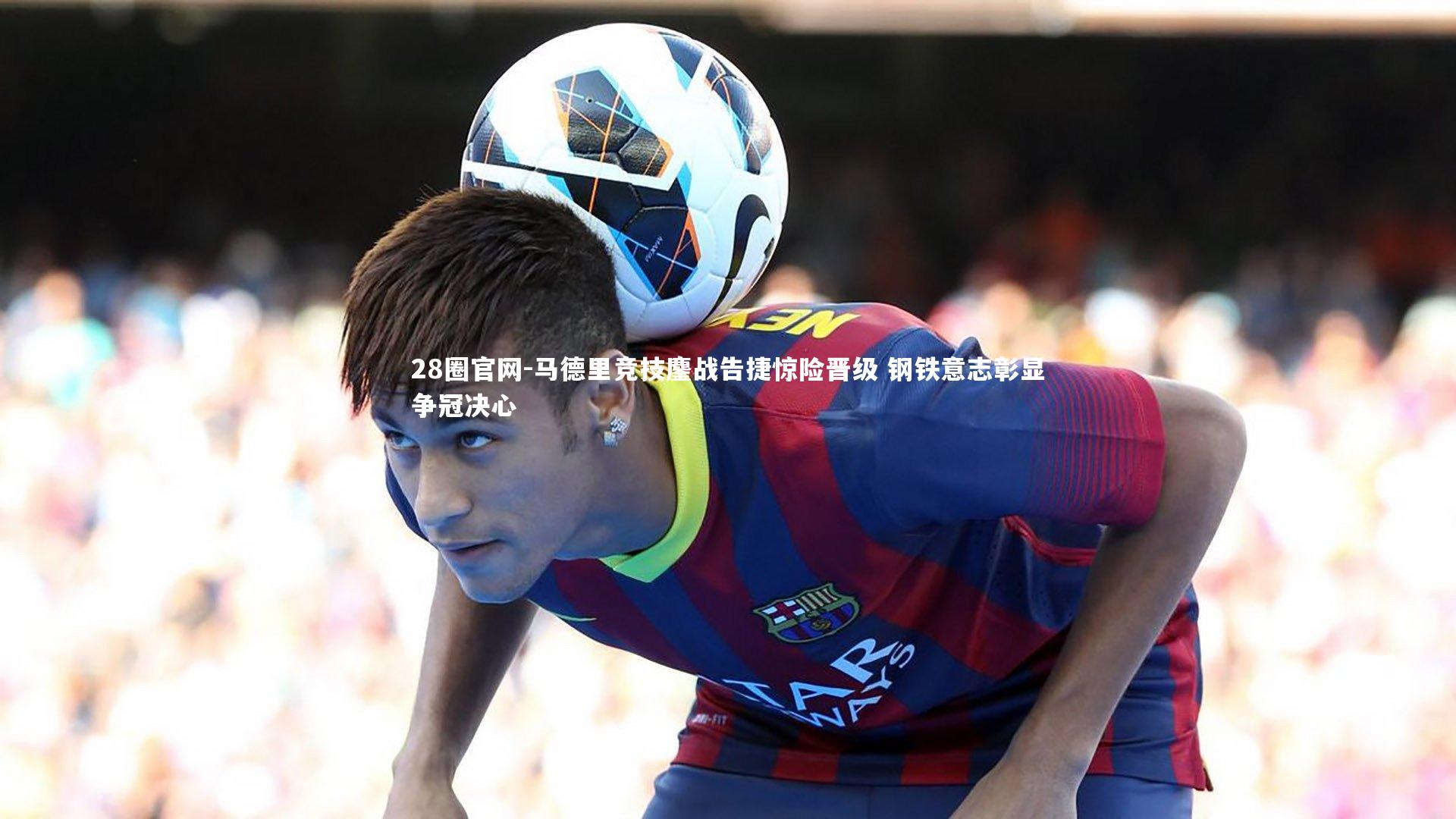 马德里竞技鏖战告捷惊险晋级 钢铁意志彰显争冠决心